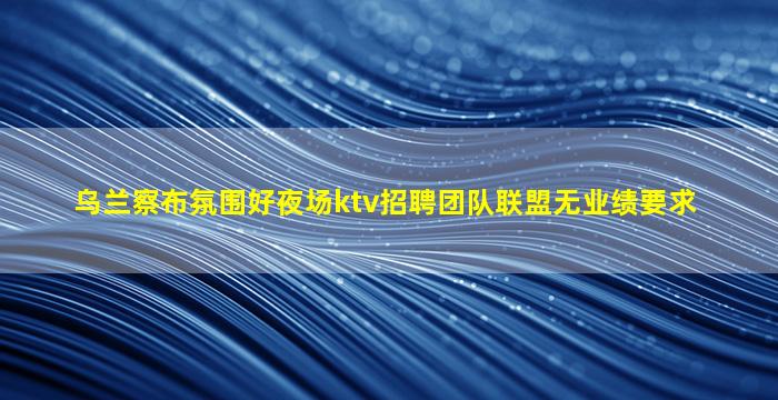 乌兰察布氛围好夜场ktv招聘团队联盟无业绩要求